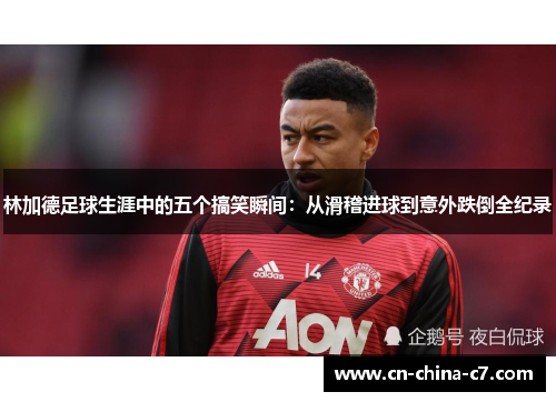 林加德足球生涯中的五个搞笑瞬间：从滑稽进球到意外跌倒全纪录