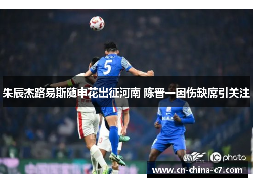 朱辰杰路易斯随申花出征河南 陈晋一因伤缺席引关注 朱辰杰路易斯随申花出征河南 陈晋一因伤缺席引关注