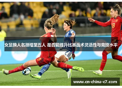 女足换人名额增至五人 是否能提升比赛战术灵活性与竞技水平 女足换人名额增至五人 是否能提升比赛战术灵活性与竞技水平