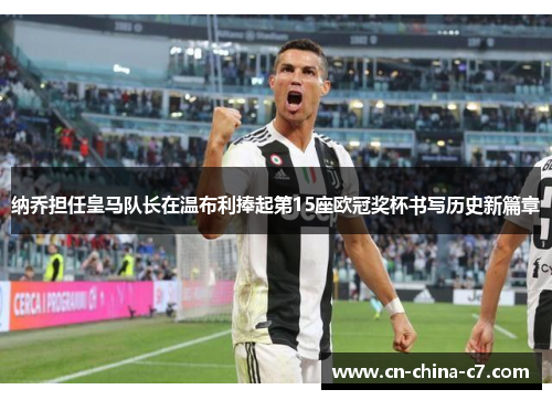 纳乔担任皇马队长在温布利捧起第15座欧冠奖杯书写历史新篇章